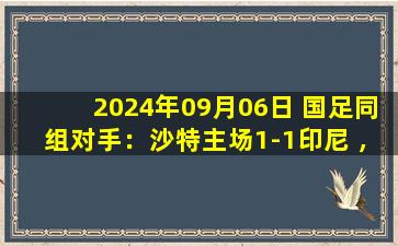 2024年09月06日 国足同组对手：沙特主场1-1印尼 ，国足7失球垫底